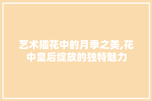 艺术插花中的月季之美,花中皇后绽放的独特魅力