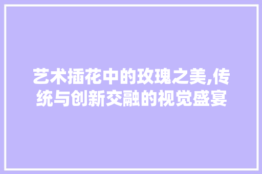 艺术插花中的玫瑰之美,传统与创新交融的视觉盛宴