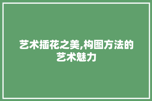 艺术插花之美,构图方法的艺术魅力 园艺知识
