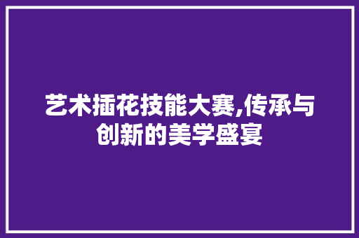 艺术插花技能大赛,传承与创新的美学盛宴 施肥方法