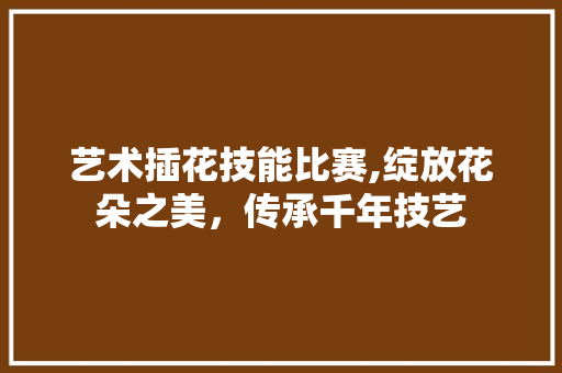 艺术插花技能比赛,绽放花朵之美，传承千年技艺