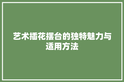 艺术插花摆台的独特魅力与适用方法 修剪技巧