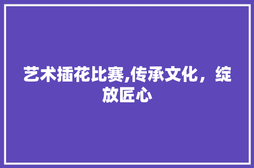 艺术插花比赛,传承文化，绽放匠心