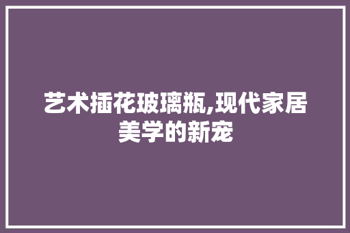 艺术插花玻璃瓶,现代家居美学的新宠