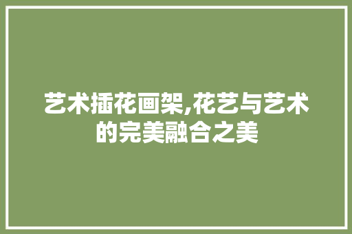 艺术插花画架,花艺与艺术的完美融合之美