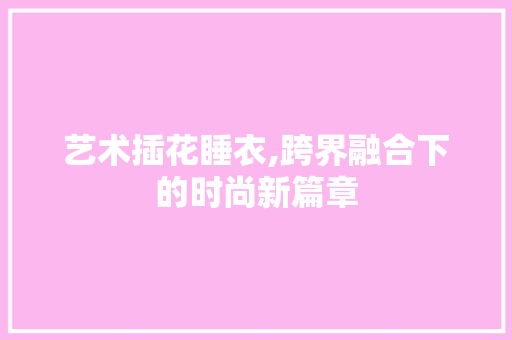 艺术插花睡衣,跨界融合下的时尚新篇章