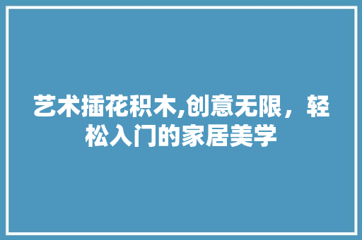 艺术插花积木,创意无限，轻松入门的家居美学