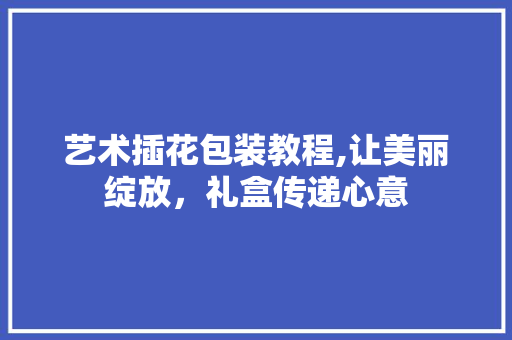 艺术插花包装教程,让美丽绽放，礼盒传递心意
