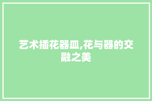 艺术插花器皿,花与器的交融之美 修剪技巧