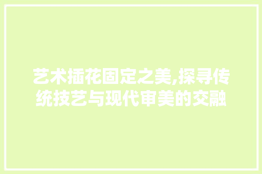 艺术插花固定之美,探寻传统技艺与现代审美的交融