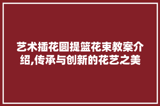 艺术插花圆提篮花束教案介绍,传承与创新的花艺之美