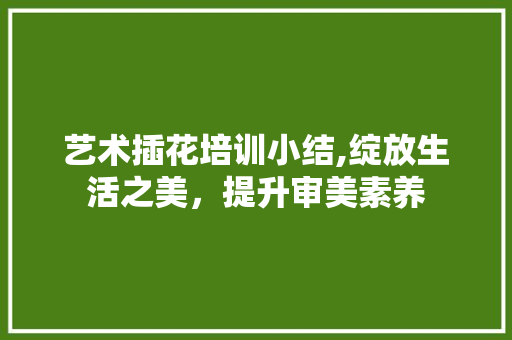艺术插花培训小结,绽放生活之美，提升审美素养