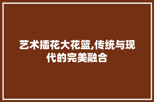 艺术插花大花篮,传统与现代的完美融合 施肥方法