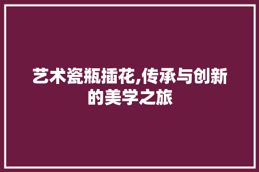 艺术瓷瓶插花,传承与创新的美学之旅