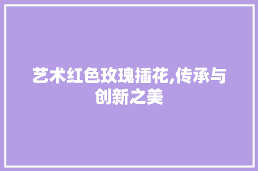 艺术红色玫瑰插花,传承与创新之美