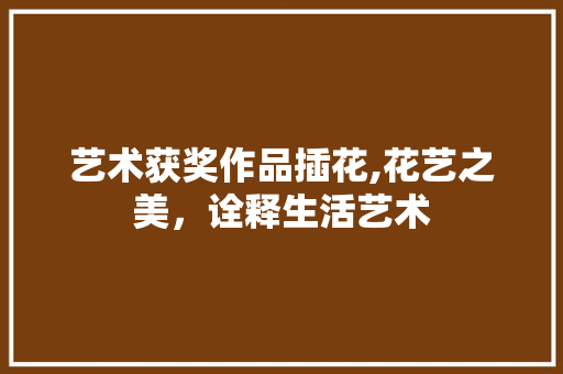 艺术获奖作品插花,花艺之美，诠释生活艺术