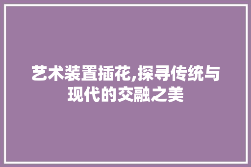 艺术装置插花,探寻传统与现代的交融之美 爬藤植物
