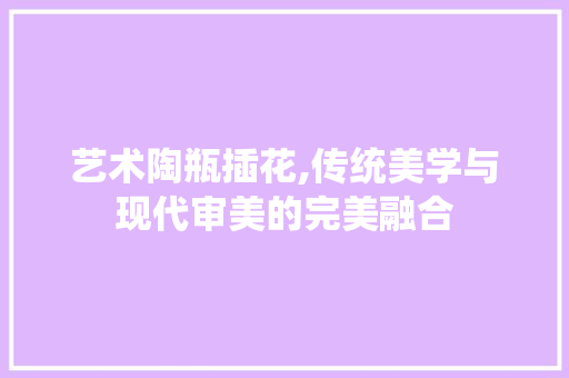 艺术陶瓶插花,传统美学与现代审美的完美融合