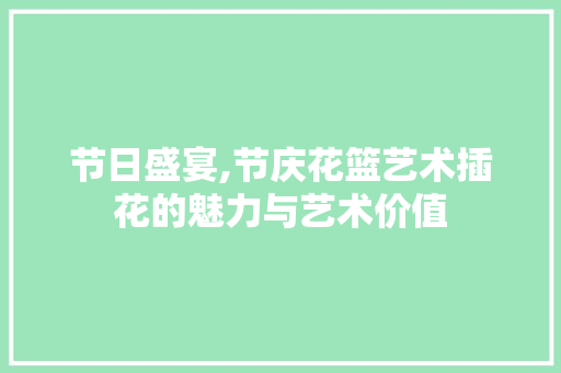 节日盛宴,节庆花篮艺术插花的魅力与艺术价值