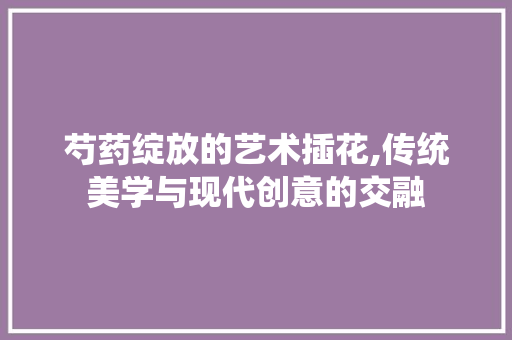 芍药绽放的艺术插花,传统美学与现代创意的交融