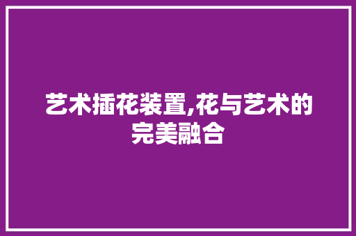 艺术插花装置,花与艺术的完美融合 养护技巧
