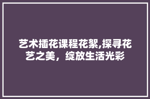 艺术插花课程花絮,探寻花艺之美，绽放生活光彩 植物养护