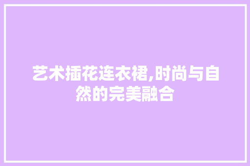 艺术插花连衣裙,时尚与自然的完美融合
