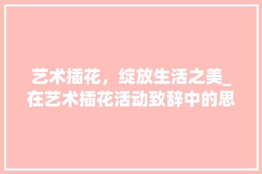 艺术插花，绽放生活之美_在艺术插花活动致辞中的思考