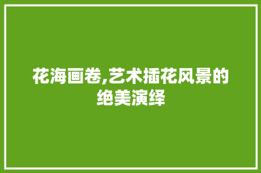 花海画卷,艺术插花风景的绝美演绎