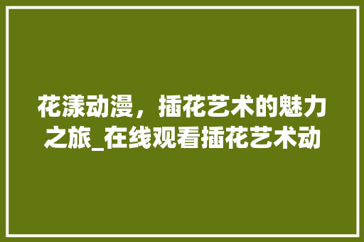 花漾动漫，插花艺术的魅力之旅_在线观看插花艺术动漫的体验分享