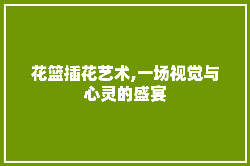 花篮插花艺术,一场视觉与心灵的盛宴