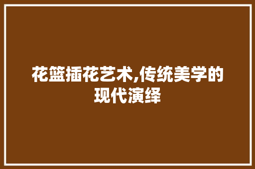 花篮插花艺术,传统美学的现代演绎