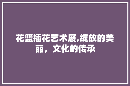 花篮插花艺术展,绽放的美丽，文化的传承
