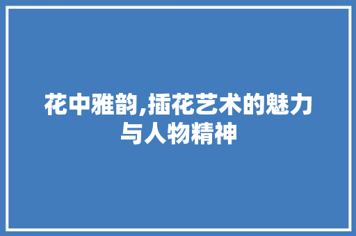 花中雅韵,插花艺术的魅力与人物精神