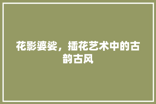 花影婆娑，插花艺术中的古韵古风