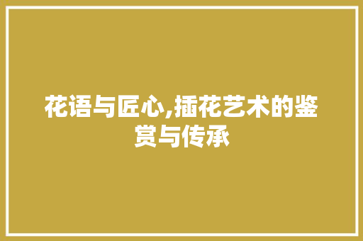 花语与匠心,插花艺术的鉴赏与传承 养护技巧
