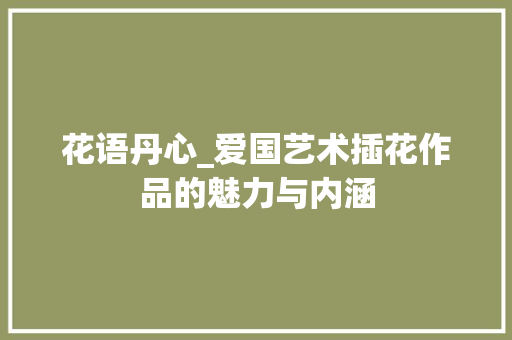 花语丹心_爱国艺术插花作品的魅力与内涵