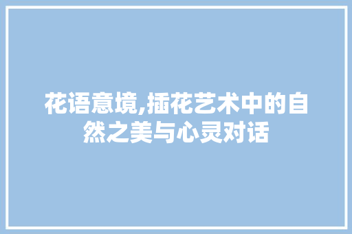 花语意境,插花艺术中的自然之美与心灵对话 植物养护