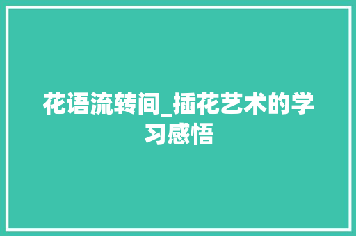 花语流转间_插花艺术的学习感悟 养护技巧