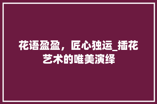 花语盈盈，匠心独运_插花艺术的唯美演绎 植物养护