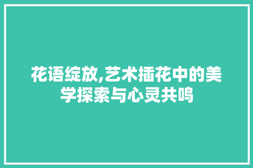 花语绽放,艺术插花中的美学探索与心灵共鸣