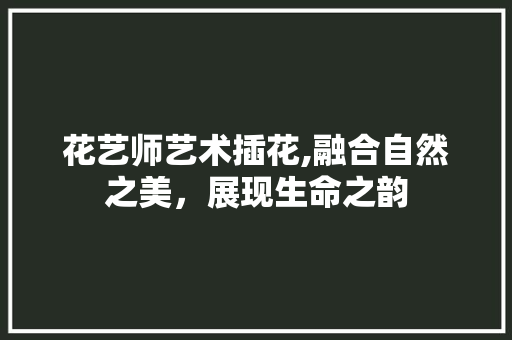 花艺师艺术插花,融合自然之美，展现生命之韵
