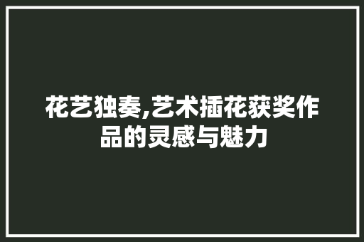 花艺独奏,艺术插花获奖作品的灵感与魅力 养护技巧
