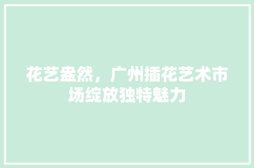 花艺盎然，广州插花艺术市场绽放独特魅力