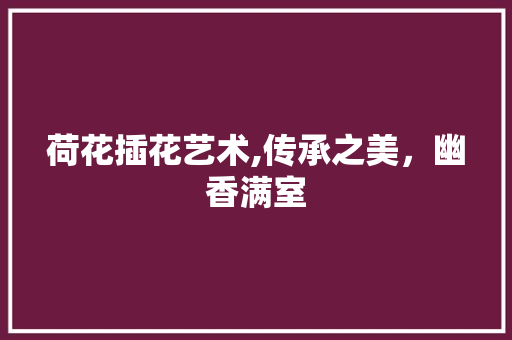 荷花插花艺术,传承之美，幽香满室