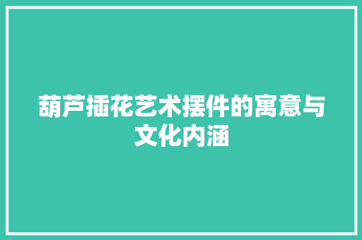 葫芦插花艺术摆件的寓意与文化内涵
