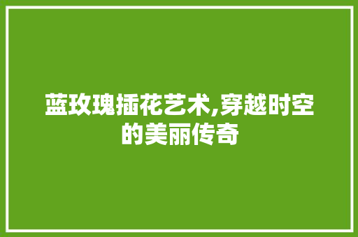 蓝玫瑰插花艺术,穿越时空的美丽传奇
