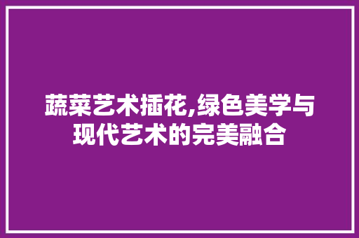 蔬菜艺术插花,绿色美学与现代艺术的完美融合