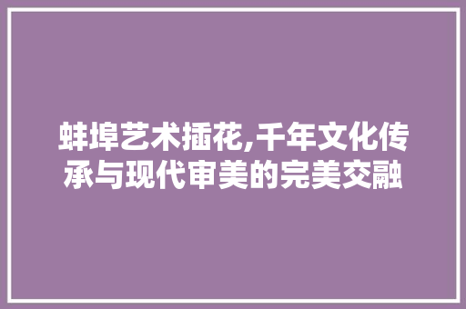 蚌埠艺术插花,千年文化传承与现代审美的完美交融