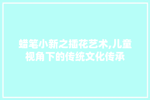 蜡笔小新之插花艺术,儿童视角下的传统文化传承